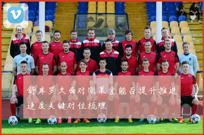 舒库罗夫面对刚果金能否提升推进速度关键对位梳理