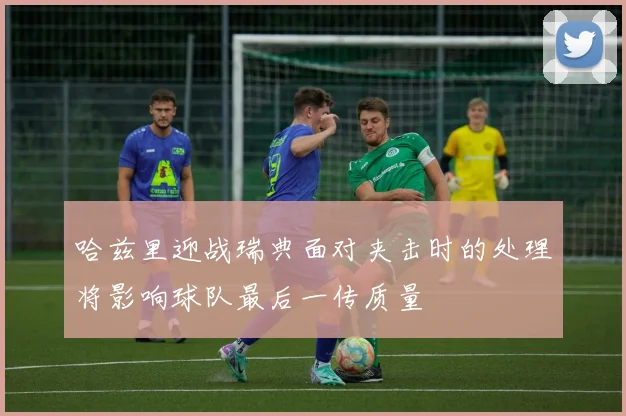 哈兹里迎战瑞典面对夹击时的处理将影响球队最后一传质量