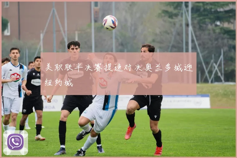 美职联半决赛提速对决奥兰多城迎纽约城