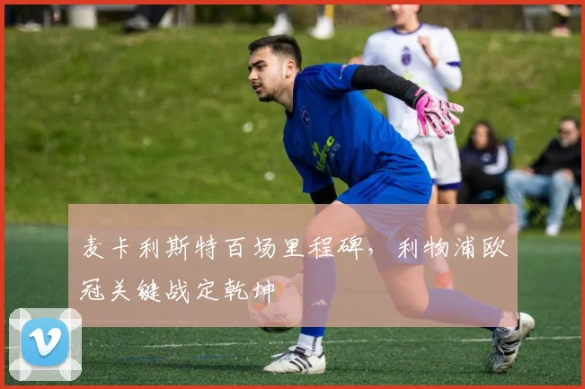 麦卡利斯特百场里程碑，利物浦欧冠关键战定乾坤