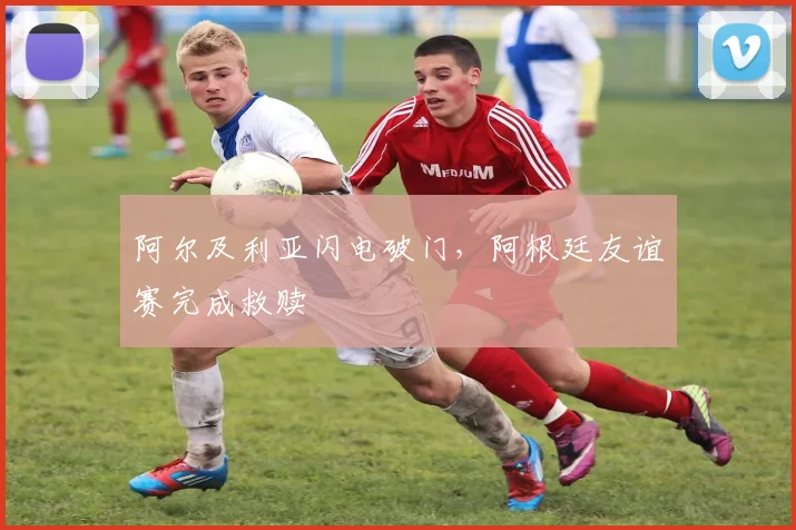 阿尔及利亚闪电破门，阿根廷友谊赛完成救赎