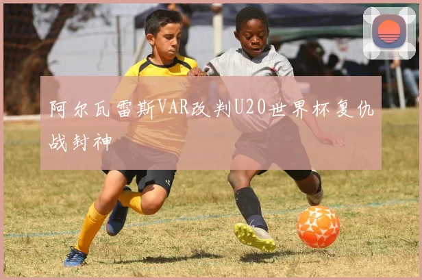 阿尔瓦雷斯VAR改判U20世界杯复仇战封神