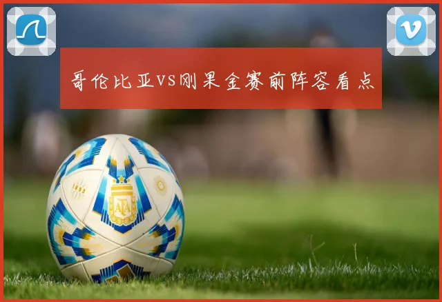 哥伦比亚vs刚果金赛前阵容看点