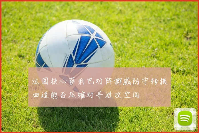 法国核心萨利巴对阵挪威防守转换回追能否压缩对手进攻空间