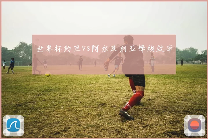 世界杯约旦vs阿尔及利亚锋线效率