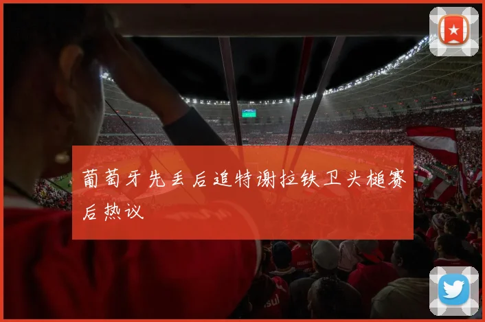 葡萄牙先丢后追特谢拉铁卫头槌赛后热议