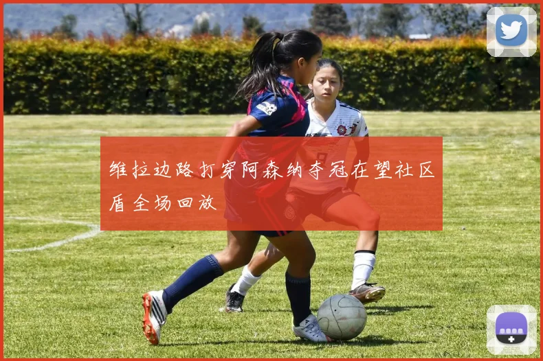 维拉边路打穿阿森纳夺冠在望社区盾全场回放