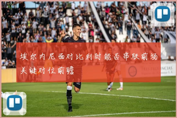 埃尔内尼面对比利时能否串联前场关键对位前瞻
