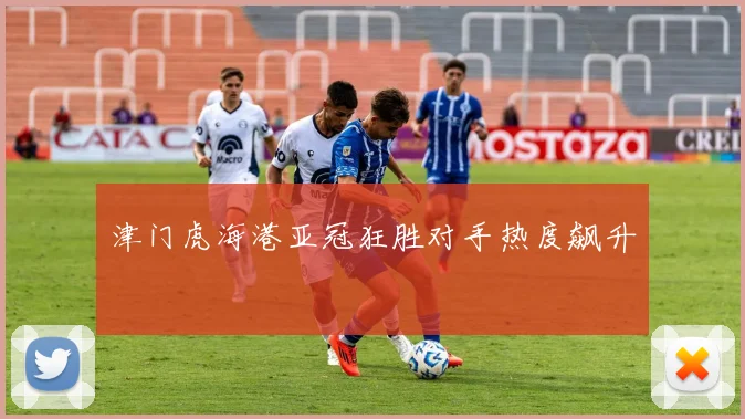 津门虎海港亚冠狂胜对手热度飙升