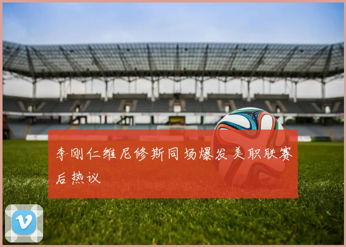 李刚仁维尼修斯同场爆发美职联赛后热议