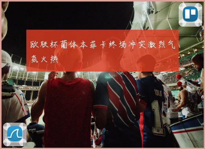 欧联杯葡体本菲卡终场冲突激烈气氛火热
