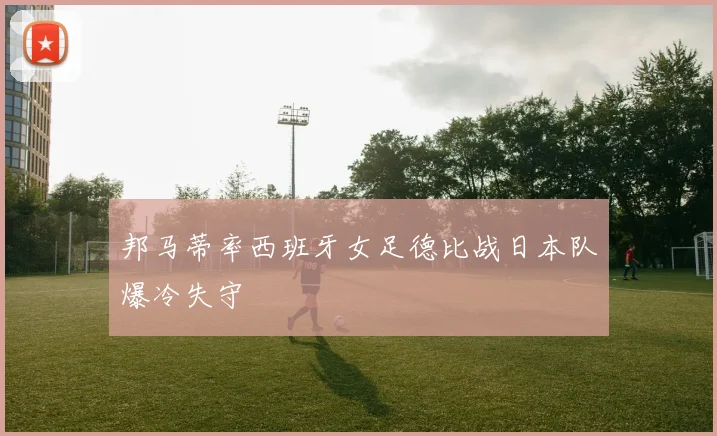 邦马蒂率西班牙女足德比战日本队爆冷失守