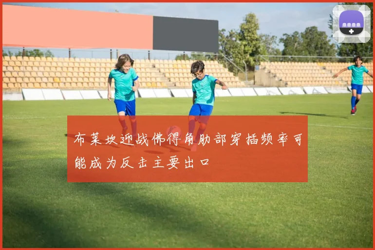 布莱坎迎战佛得角肋部穿插频率可能成为反击主要出口
