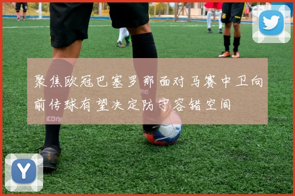 聚焦欧冠巴塞罗那面对马赛中卫向前传球有望决定防守容错空间
