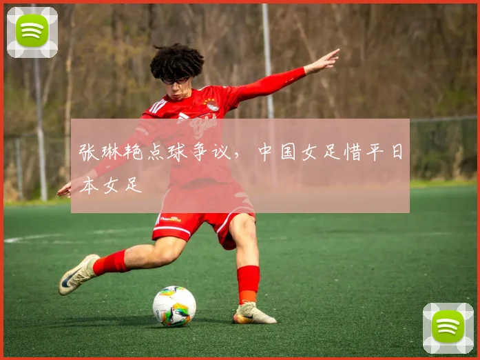 张琳艳点球争议，中国女足惜平日本女足