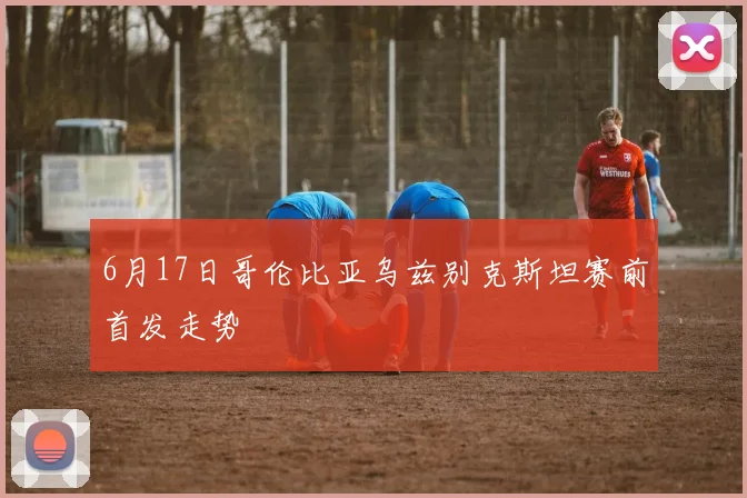 6月17日哥伦比亚乌兹别克斯坦赛前首发走势