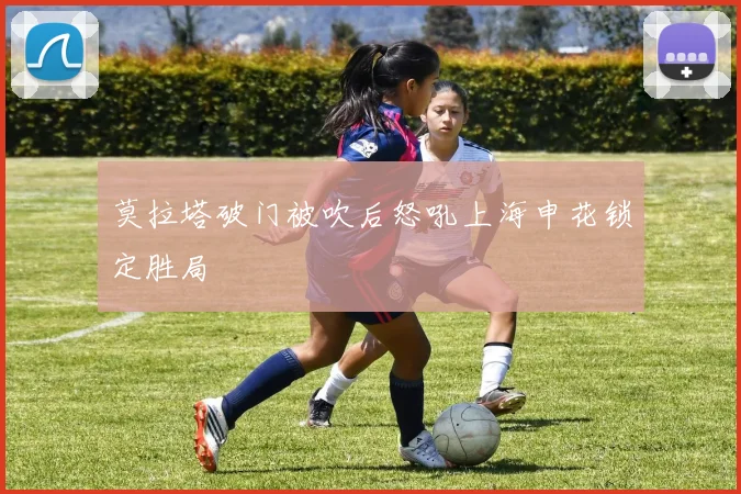 莫拉塔破门被吹后怒吼上海申花锁定胜局
