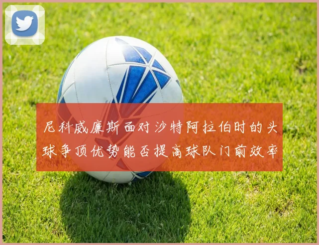 尼科威廉斯面对沙特阿拉伯时的头球争顶优势能否提高球队门前效率