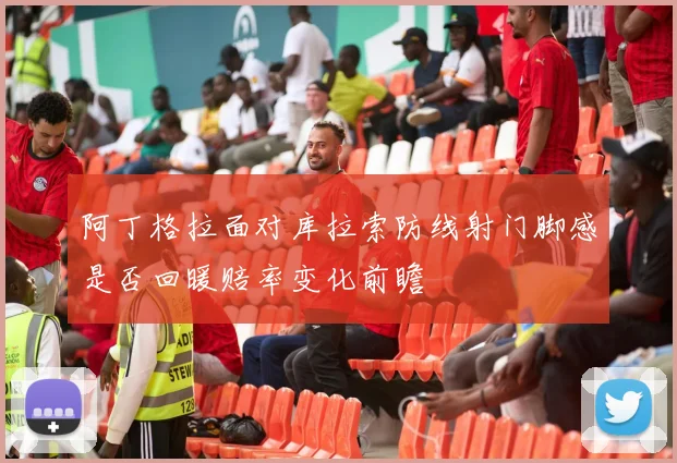 阿丁格拉面对库拉索防线射门脚感是否回暖赔率变化前瞻