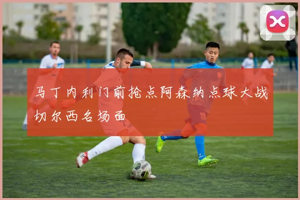 马丁内利门前抢点阿森纳点球大战切尔西名场面