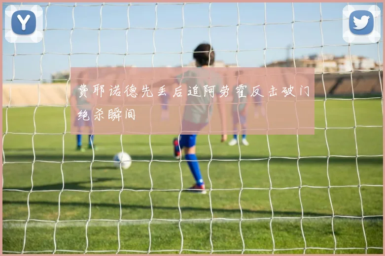 费耶诺德先丢后追阿劳霍反击破门绝杀瞬间
