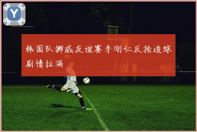 韩国队挪威友谊赛李刚仁反抢造球剧情拉满