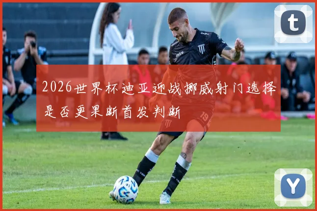 2026世界杯迪亚迎战挪威射门选择是否更果断首发判断