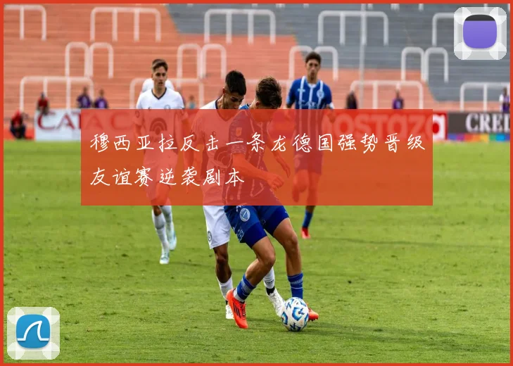 穆西亚拉反击一条龙德国强势晋级友谊赛逆袭剧本