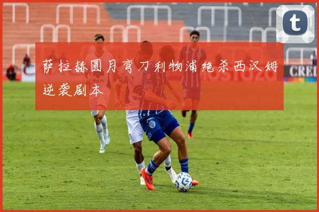 萨拉赫圆月弯刀利物浦绝杀西汉姆逆袭剧本