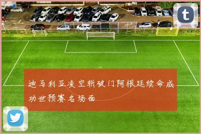 迪马利亚凌空斩破门阿根廷续命成功世预赛名场面