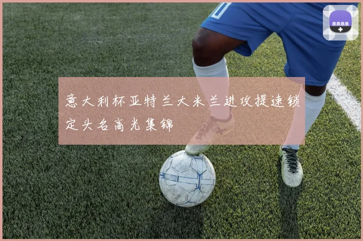 意大利杯亚特兰大米兰进攻提速锁定头名高光集锦