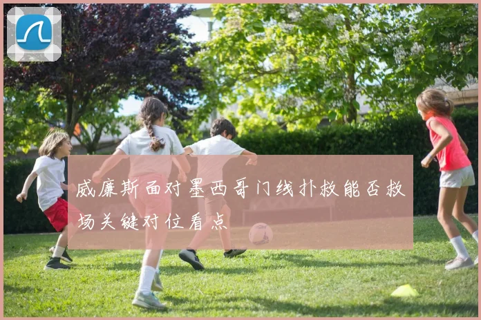 威廉斯面对墨西哥门线扑救能否救场关键对位看点