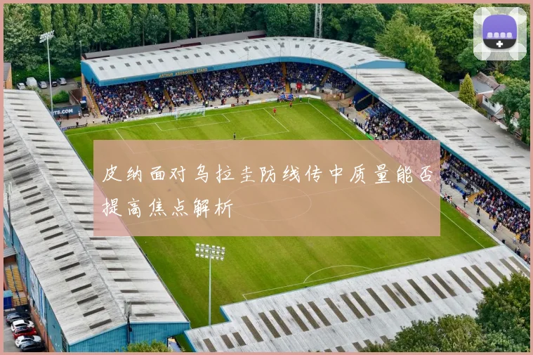皮纳面对乌拉圭防线传中质量能否提高焦点解析