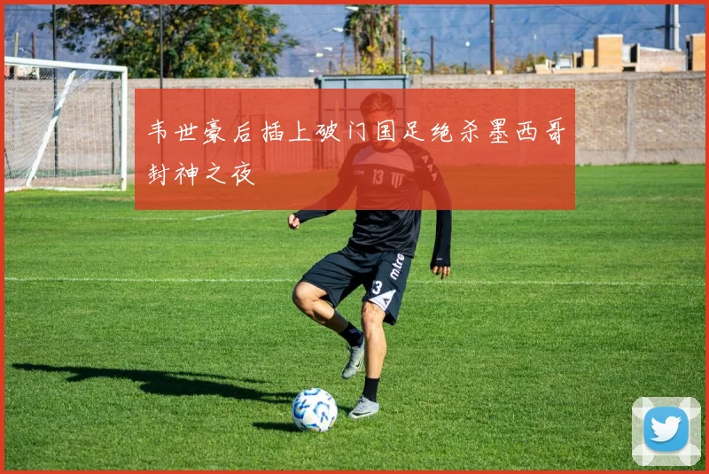 韦世豪后插上破门国足绝杀墨西哥封神之夜