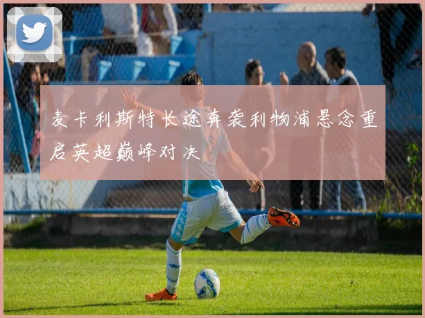 麦卡利斯特长途奔袭利物浦悬念重启英超巅峰对决