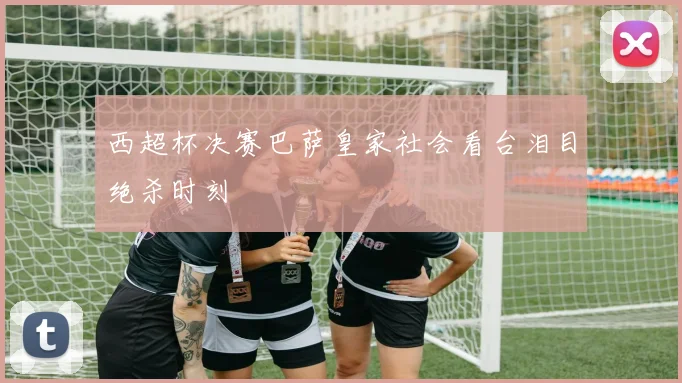 西超杯决赛巴萨皇家社会看台泪目绝杀时刻