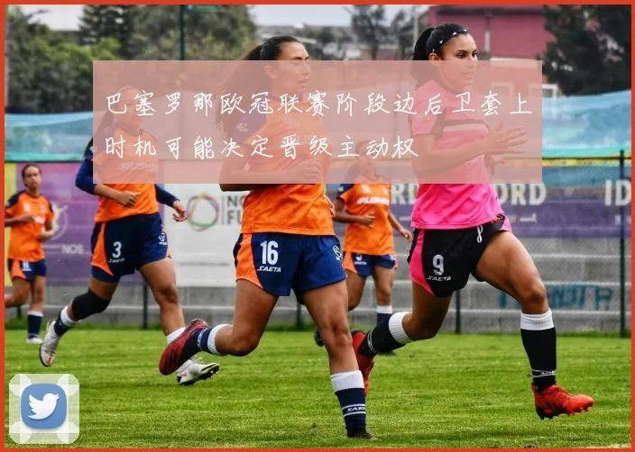 巴塞罗那欧冠联赛阶段边后卫套上时机可能决定晋级主动权