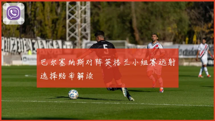 巴尔塞纳斯对阵英格兰小组赛远射选择赔率解读