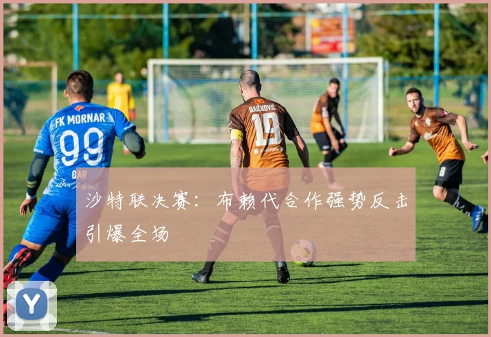 沙特联决赛：布赖代合作强势反击引爆全场
