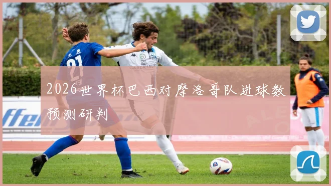 2026世界杯巴西对摩洛哥队进球数预测研判