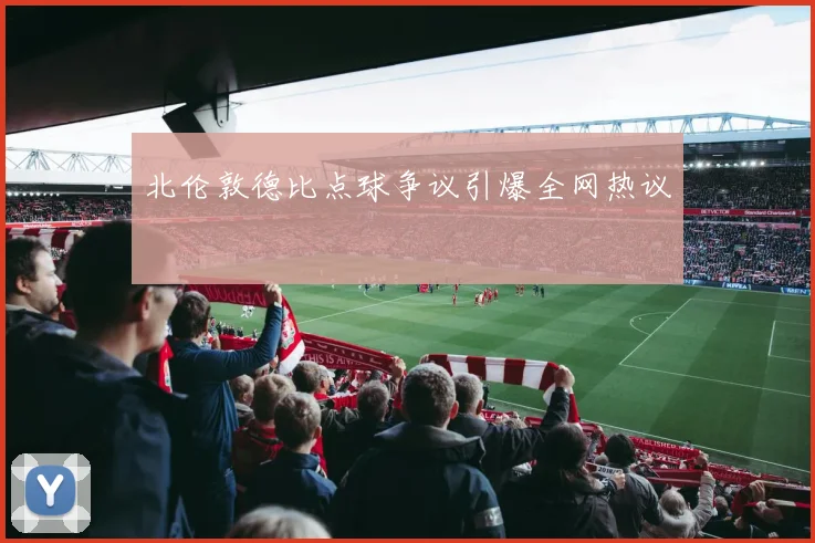 北伦敦德比点球争议引爆全网热议