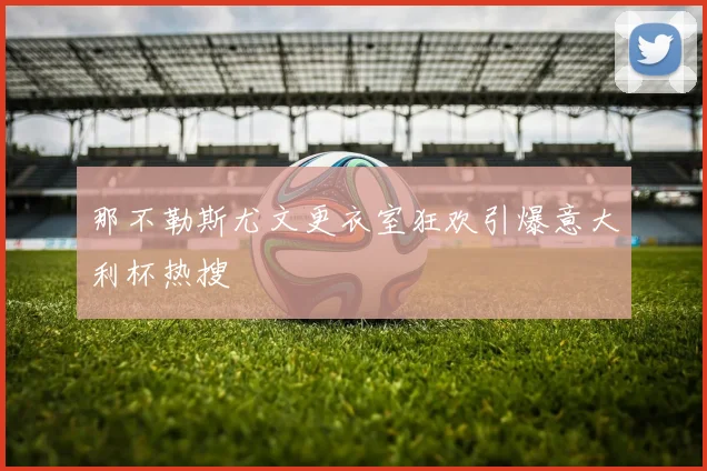 那不勒斯尤文更衣室狂欢引爆意大利杯热搜