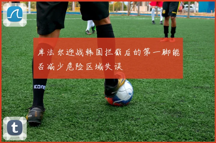 库法尔迎战韩国拦截后的第一脚能否减少危险区域失误