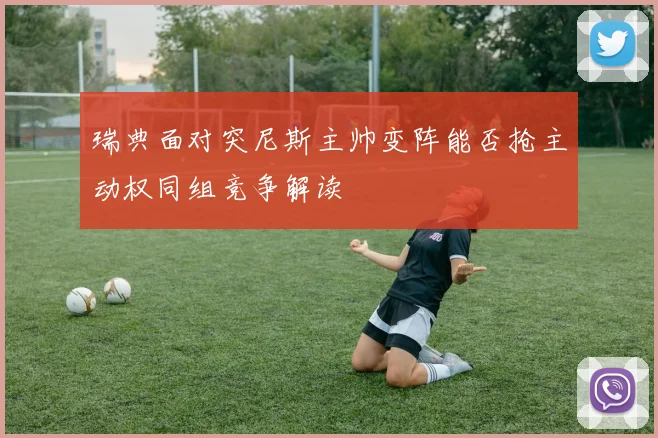 瑞典面对突尼斯主帅变阵能否抢主动权同组竞争解读