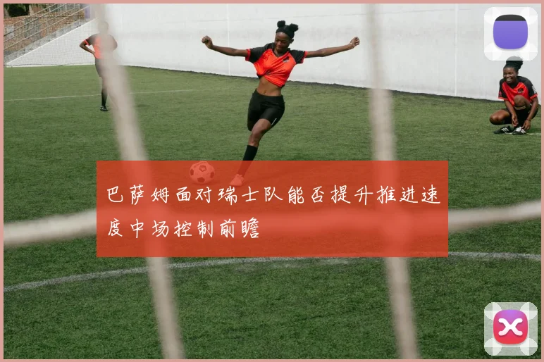 巴萨姆面对瑞士队能否提升推进速度中场控制前瞻