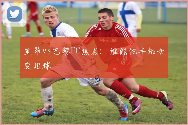 里昂vs巴黎FC焦点:谁能把半机会变进球