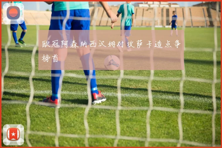 欧冠阿森纳西汉姆对攻萨卡造点争榜首