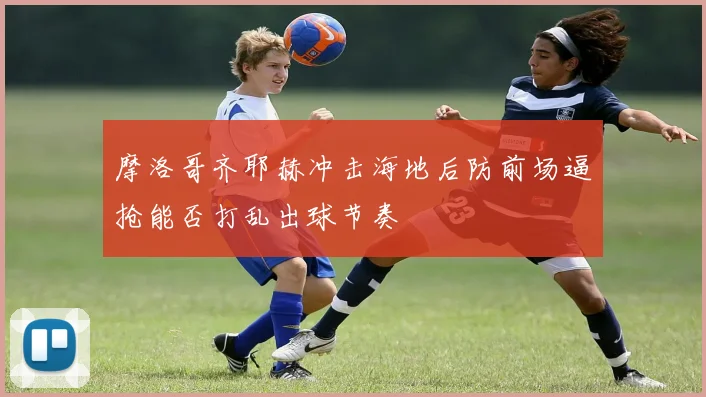 摩洛哥齐耶赫冲击海地后防前场逼抢能否打乱出球节奏
