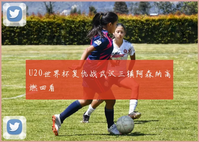 U20世界杯复仇战武汉三镇阿森纳高燃回看
