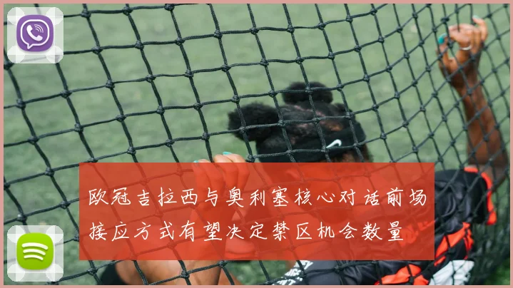 欧冠吉拉西与奥利塞核心对话前场接应方式有望决定禁区机会数量